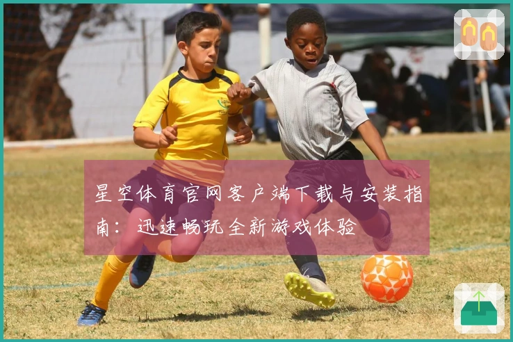 星空体育官网客户端下载与安装指南：迅速畅玩全新游戏体验